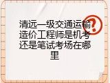 清远一级交通运输造价工程师是机考还是笔试考场在哪里