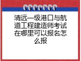 清远一级港口与航道工程建造师考试在哪里可以报名怎么报