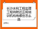 长沙水利工程监理工程师附近正规培训机构有哪些怎么选