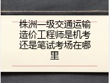株洲一级交通运输造价工程师是机考还是笔试考场在哪里