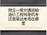 商丘一级交通运输造价工程师是机考还是笔试考场在哪里