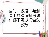 厦门一级港口与航道工程建造师考试在哪里可以报名怎么报