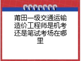 莆田一级交通运输造价工程师是机考还是笔试考场在哪里