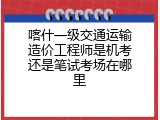 喀什一级交通运输造价工程师是机考还是笔试考场在哪里