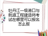 牡丹江一级港口与航道工程建造师考试在哪里可以报名怎么报