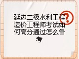 延边二级水利工程造价工程师考试如何高分通过怎么备考