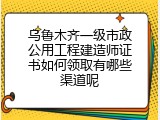 乌鲁木齐一级市政公用工程建造师证书如何领取有哪些渠道呢