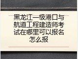 黑龙江一级港口与航道工程建造师考试在哪里可以报名怎么报
