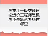 黑龙江一级交通运输造价工程师是机考还是笔试考场在哪里
