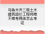 乌鲁木齐二级土木建筑造价工程师难不难考具体怎么考证