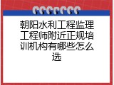 朝阳水利工程监理工程师附近正规培训机构有哪些怎么选