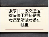 张家口一级交通运输造价工程师是机考还是笔试考场在哪里