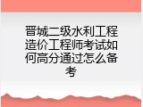 晋城二级水利工程造价工程师考试如何高分通过怎么备考