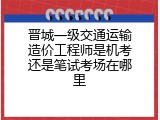 晋城一级交通运输造价工程师是机考还是笔试考场在哪里