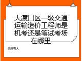 大渡口区一级交通运输造价工程师是机考还是笔试考场在哪里