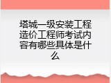塔城一级安装工程造价工程师考试内容有哪些具体是什么