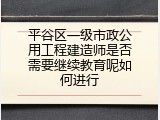 平谷区一级市政公用工程建造师是否需要继续教育呢如何进行