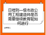 日喀则一级市政公用工程建造师是否需要继续教育呢如何进行