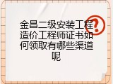 金昌二级安装工程造价工程师证书如何领取有哪些渠道呢