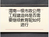 渭南一级市政公用工程建造师是否需要继续教育呢如何进行