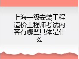 上海一级安装工程造价工程师考试内容有哪些具体是什么