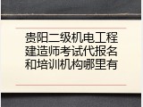 贵阳二级机电工程建造师考试代报名和培训机构哪里有