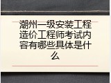 潮州一级安装工程造价工程师考试内容有哪些具体是什么