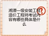 湘潭一级安装工程造价工程师考试内容有哪些具体是什么