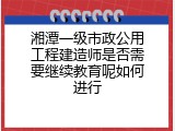 湘潭一级市政公用工程建造师是否需要继续教育呢如何进行