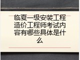 临夏一级安装工程造价工程师考试内容有哪些具体是什么