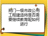 荆门一级市政公用工程建造师是否需要继续教育呢如何进行