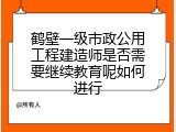 鹤壁一级市政公用工程建造师是否需要继续教育呢如何进行