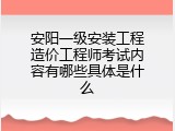 安阳一级安装工程造价工程师考试内容有哪些具体是什么
