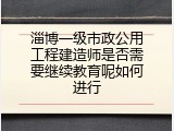 淄博一级市政公用工程建造师是否需要继续教育呢如何进行
