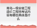 青岛一级安装工程造价工程师考试内容有哪些具体是什么