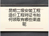 昆明二级安装工程造价工程师证书如何领取有哪些渠道呢