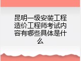 昆明一级安装工程造价工程师考试内容有哪些具体是什么