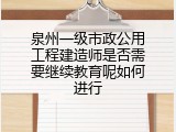 泉州一级市政公用工程建造师是否需要继续教育呢如何进行
