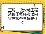 三明一级安装工程造价工程师考试内容有哪些具体是什么
