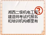 湘西二级机电工程建造师考试代报名和培训机构哪里有