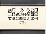 娄底一级市政公用工程建造师是否需要继续教育呢如何进行
