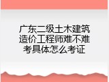 广东二级土木建筑造价工程师难不难考具体怎么考证