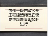 宿州一级市政公用工程建造师是否需要继续教育呢如何进行