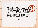 芜湖一级安装工程造价工程师考试内容有哪些具体是什么