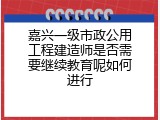 嘉兴一级市政公用工程建造师是否需要继续教育呢如何进行