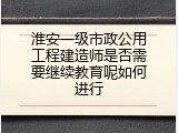 淮安一级市政公用工程建造师是否需要继续教育呢如何进行