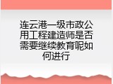 连云港一级市政公用工程建造师是否需要继续教育呢如何进行