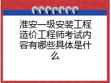 淮安一级安装工程造价工程师考试内容有哪些具体是什么