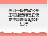 黑河一级市政公用工程建造师是否需要继续教育呢如何进行