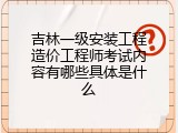吉林一级安装工程造价工程师考试内容有哪些具体是什么